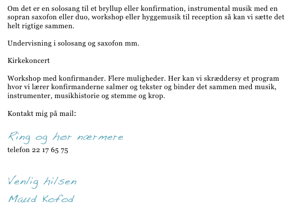 Om det er en solosang til et bryllup eller konfirmation, instrumental musik med en sopran saxofon eller duo, workshop eller hyggemusik til reception så kan vi sætte det helt rigtige sammen. 

Undervisning i solosang og saxofon mm.

Kirkekoncert

Workshop med konfirmander. Flere muligheder. Her kan vi skræddersy et program hvor vi lærer konfirmanderne salmer og tekster og binder det sammen med musik, instrumenter, musikhistorie og stemme og krop. 

Kontakt mig på mail: maud@maudkofod.dk

Ring og hør nærmere  
telefon 22 17 65 75

Venlig hilsen 
Maud Kofod